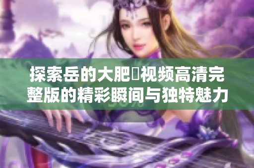 探索岳的大肥坹视频高清完整版的精彩瞬间与独特魅力