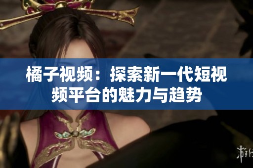 橘子视频：探索新一代短视频平台的魅力与趋势