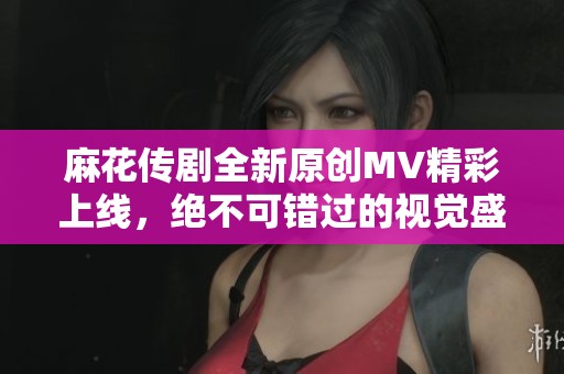 麻花传剧全新原创MV精彩上线，绝不可错过的视觉盛宴