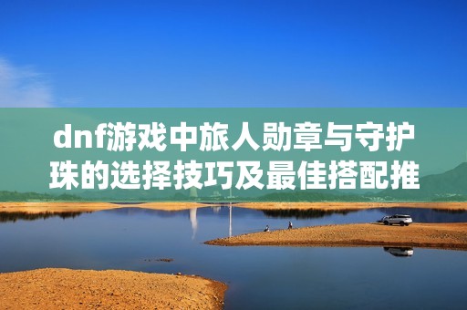 dnf游戏中旅人勋章与守护珠的选择技巧及最佳搭配推荐