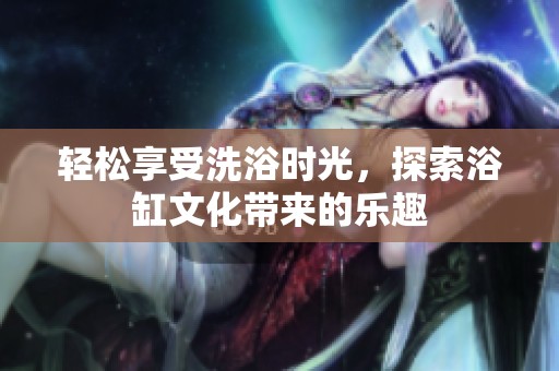 轻松享受洗浴时光，探索浴缸文化带来的乐趣