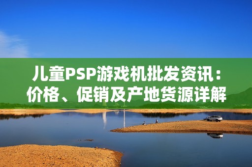 儿童PSP游戏机批发资讯：价格、促销及产地货源详解
