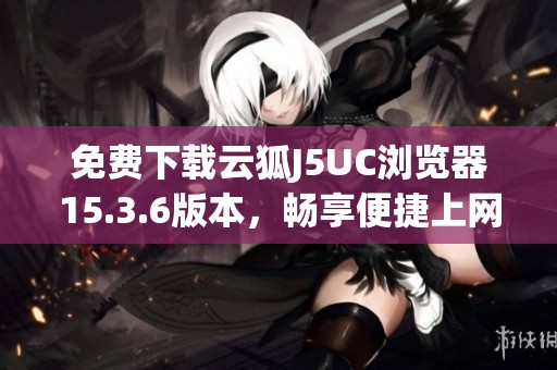 免费下载云狐J5UC浏览器15.3.6版本，畅享便捷上网体验