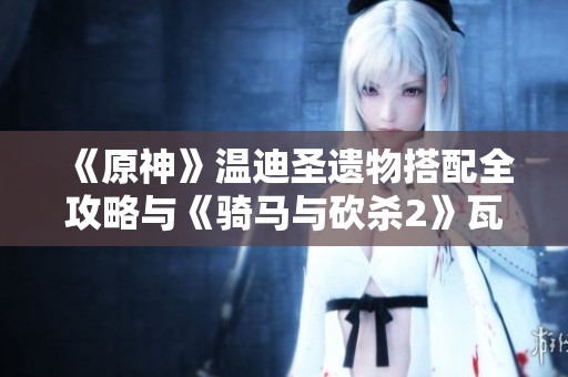 《原神》温迪圣遗物搭配全攻略与《骑马与砍杀2》瓦兰迪亚舞棋胜利技巧解析