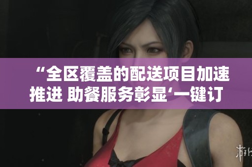“全区覆盖的配送项目加速推进 助餐服务彰显‘一键订餐’便利”