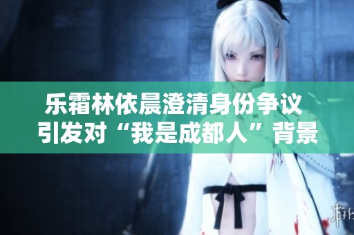 乐霜林依晨澄清身份争议 引发对“我是成都人”背景的讨论