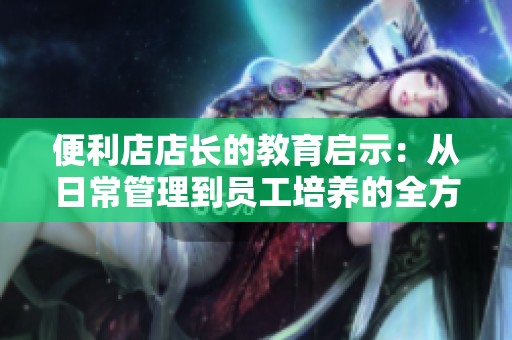 便利店店长的教育启示：从日常管理到员工培养的全方位指导