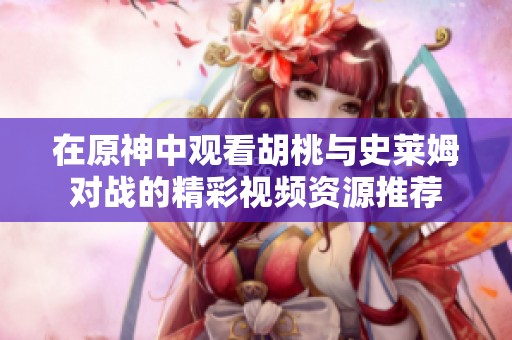 在原神中观看胡桃与史莱姆对战的精彩视频资源推荐