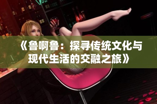 《鲁啊鲁：探寻传统文化与现代生活的交融之旅》