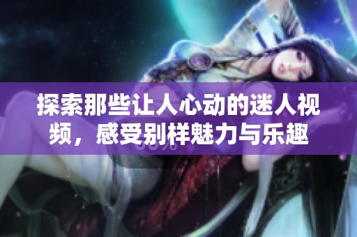 探索那些让人心动的迷人视频，感受别样魅力与乐趣