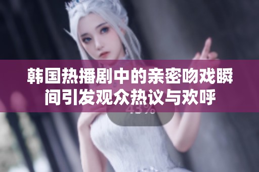 韩国热播剧中的亲密吻戏瞬间引发观众热议与欢呼