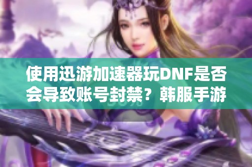 使用迅游加速器玩DNF是否会导致账号封禁？韩服手游下载方法解析