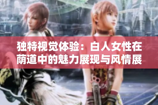 独特视觉体验：白人女性在荫道中的魅力展现与风情展示