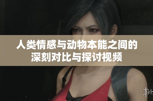 人类情感与动物本能之间的深刻对比与探讨视频