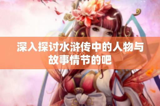 深入探讨水浒传中的人物与故事情节的吧