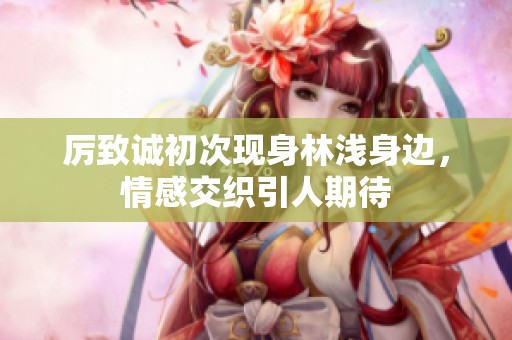厉致诚初次现身林浅身边，情感交织引人期待