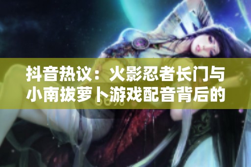 抖音热议：火影忍者长门与小南拔萝卜游戏配音背后的趣味解析