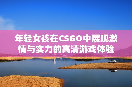 年轻女孩在CSGO中展现激情与实力的高清游戏体验