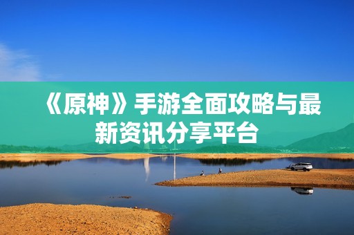 《原神》手游全面攻略与最新资讯分享平台