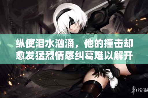 纵使泪水汹涌，他的撞击却愈发猛烈情感纠葛难以解开