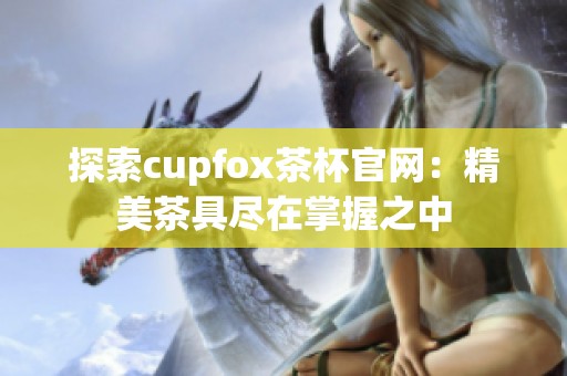 探索cupfox茶杯官网：精美茶具尽在掌握之中