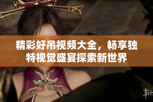 精彩好吊视频大全，畅享独特视觉盛宴探索新世界