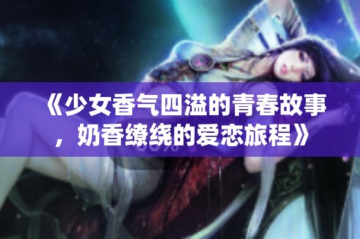 《少女香气四溢的青春故事，奶香缭绕的爱恋旅程》