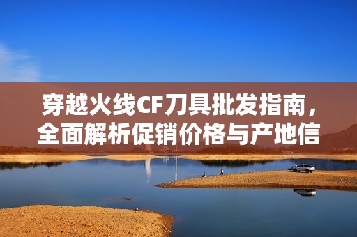 穿越火线CF刀具批发指南，全面解析促销价格与产地信息