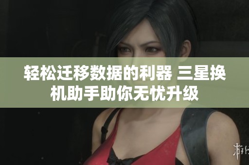 轻松迁移数据的利器 三星换机助手助你无忧升级