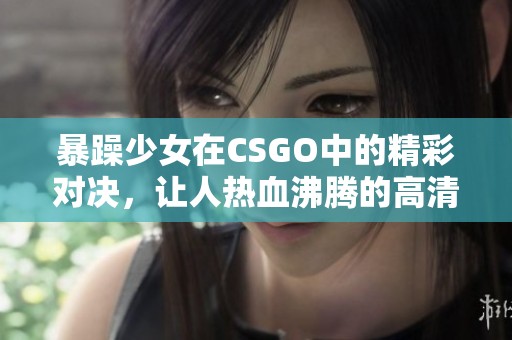 暴躁少女在CSGO中的精彩对决，让人热血沸腾的高清录像