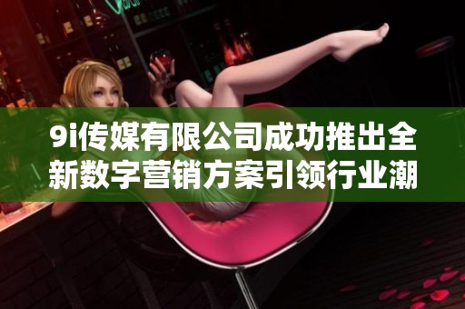 9i传媒有限公司成功推出全新数字营销方案引领行业潮流