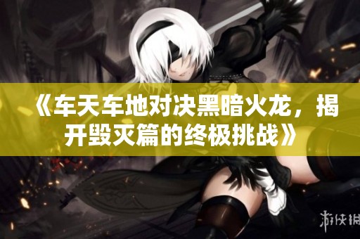 《车天车地对决黑暗火龙，揭开毁灭篇的终极挑战》