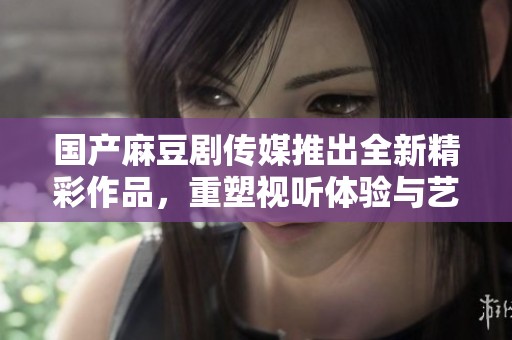 国产麻豆剧传媒推出全新精彩作品，重塑视听体验与艺术魅力