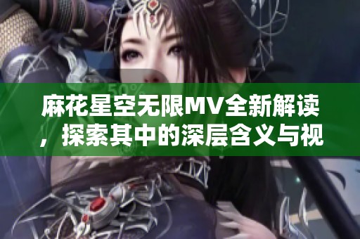 麻花星空无限MV全新解读，探索其中的深层含义与视觉盛宴