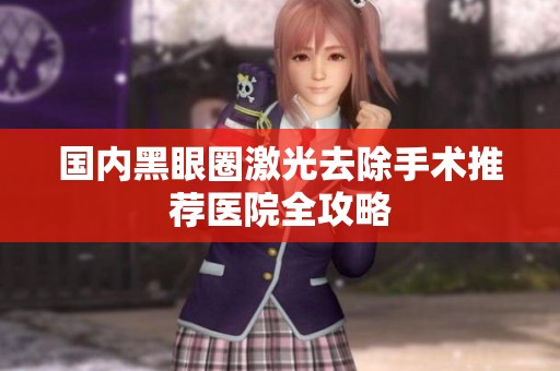 国内黑眼圈激光去除手术推荐医院全攻略