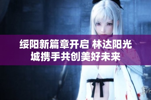 绥阳新篇章开启 林达阳光城携手共创美好未来