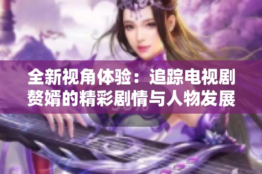 全新视角体验：追踪电视剧赘婿的精彩剧情与人物发展