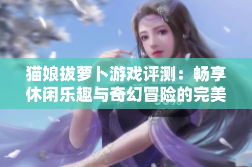猫娘拔萝卜游戏评测：畅享休闲乐趣与奇幻冒险的完美结合