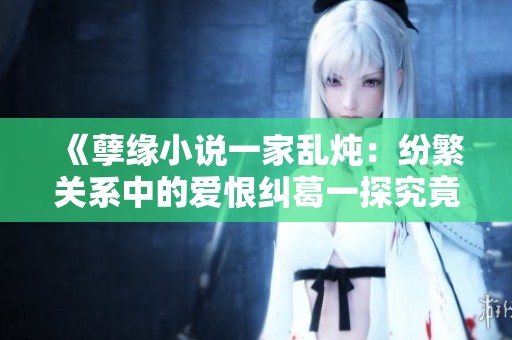 《孽缘小说一家乱炖：纷繁关系中的爱恨纠葛一探究竟》
