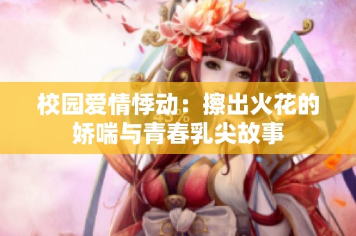 校园爱情悸动：擦出火花的娇喘与青春乳尖故事