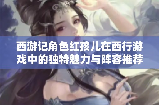 西游记角色红孩儿在西行游戏中的独特魅力与阵容推荐解析