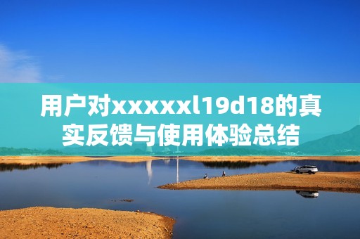 用户对xxxxxl19d18的真实反馈与使用体验总结