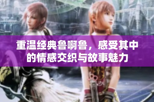 重温经典鲁啊鲁，感受其中的情感交织与故事魅力