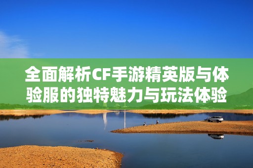 全面解析CF手游精英版与体验服的独特魅力与玩法体验
