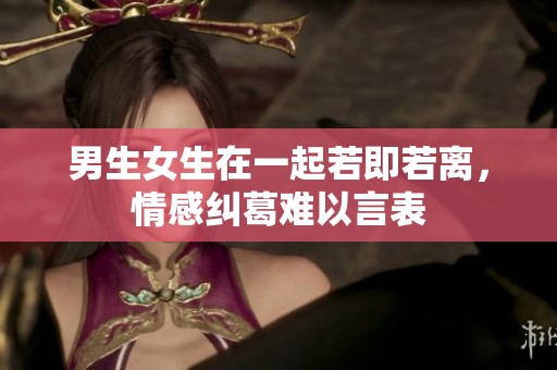 男生女生在一起若即若离，情感纠葛难以言表