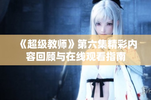 《超级教师》第六集精彩内容回顾与在线观看指南