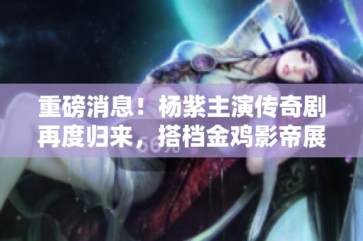 重磅消息！杨紫主演传奇剧再度归来，搭档金鸡影帝展现演技盛宴