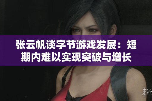 张云帆谈字节游戏发展：短期内难以实现突破与增长