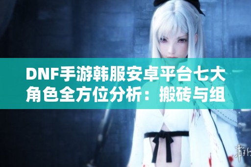 DNF手游韩服安卓平台七大角色全方位分析：搬砖与组队攻略结合