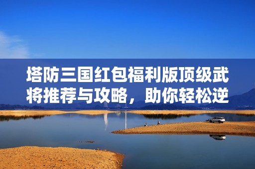 塔防三国红包福利版顶级武将推荐与攻略，助你轻松逆袭攻略解析